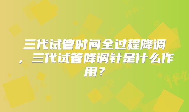 三代试管时间全过程降调，三代试管降调针是什么作用？