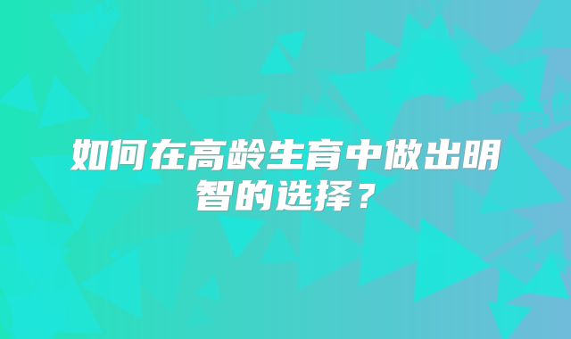 如何在高龄生育中做出明智的选择？