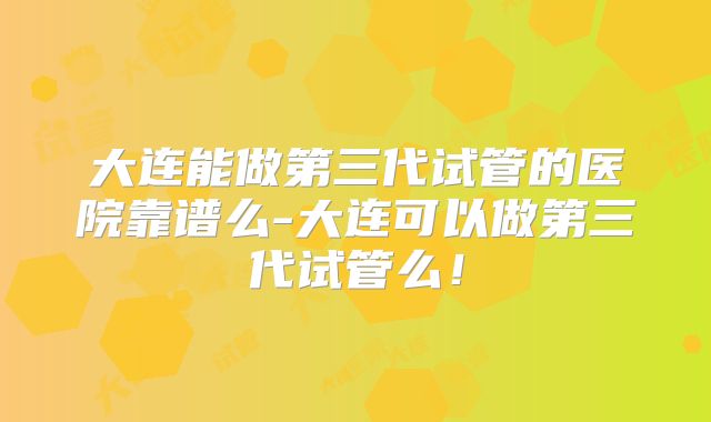 大连能做第三代试管的医院靠谱么-大连可以做第三代试管么！