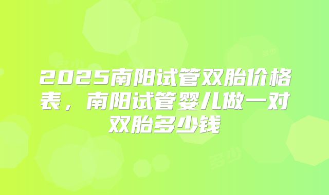 2025南阳试管双胎价格表,南阳试管婴儿做一对双胎多少钱