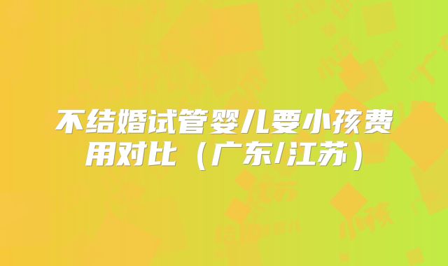 不结婚试管婴儿要小孩费用对比（广东/江苏）