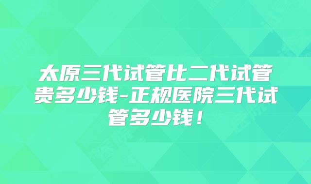太原三代试管比二代试管贵多少钱-正规医院三代试管多少钱！