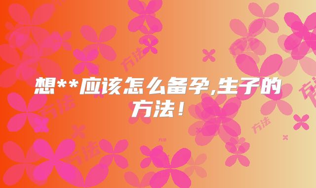 想**应该怎么备孕,生子的方法！