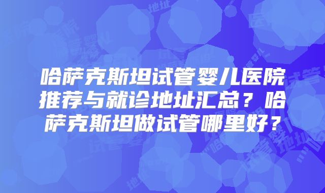 哈萨克斯坦试管婴儿医院推荐与就诊地址汇总？哈萨克斯坦做试管哪里好？