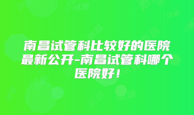 南昌试管科比较好的医院最新公开-南昌试管科哪个医院好!