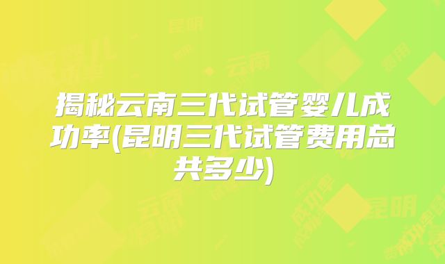 揭秘云南三代试管婴儿成功率(昆明三代试管费用总共多少)