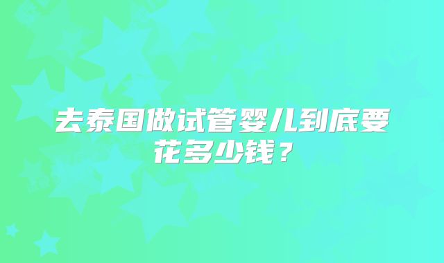 去泰国做试管婴儿到底要花多少钱？