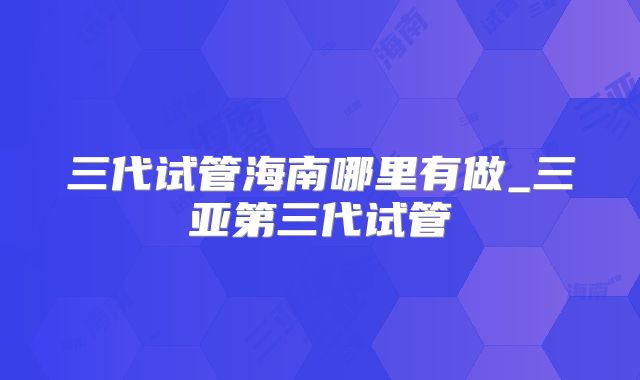 三代试管海南哪里有做_三亚第三代试管