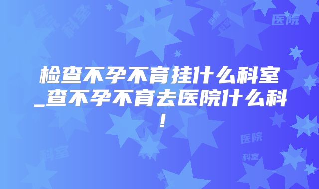 检查不孕不育挂什么科室_查不孕不育去医院什么科！