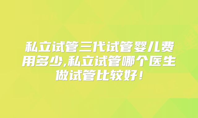 私立试管三代试管婴儿费用多少,私立试管哪个医生做试管比较好!