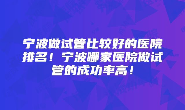 宁波做试管比较好的医院排名!宁波哪家医院做试管的成功率高!