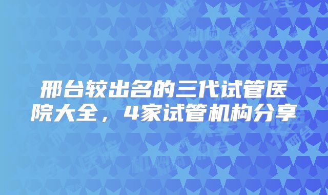 邢台较出名的三代试管医院大全，4家试管机构分享