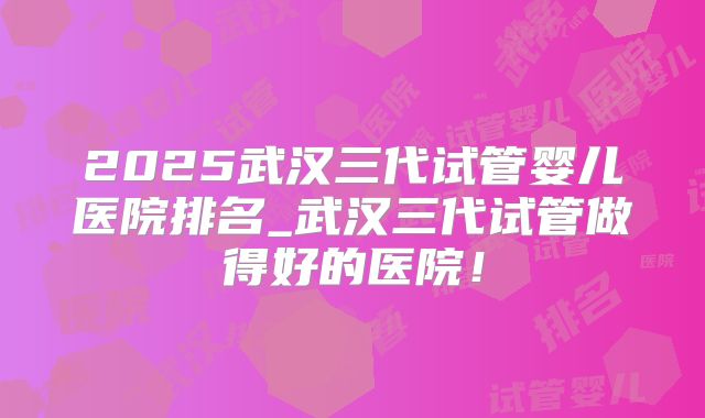 2025武汉三代试管婴儿医院排名_武汉三代试管做得好的医院！