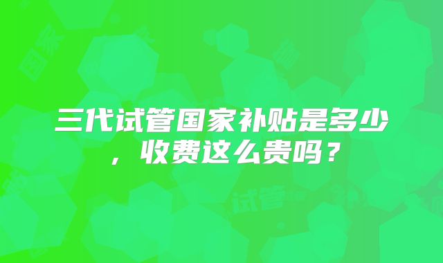 三代试管国家补贴是多少,收费这么贵吗?