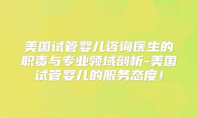 美国试管婴儿咨询医生的职责与专业领域剖析-美国试管婴儿的服务态度！