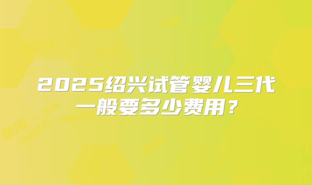 2025绍兴试管婴儿三代一般要多少费用？