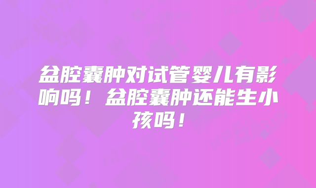 盆腔囊肿对试管婴儿有影响吗!盆腔囊肿还能生小孩吗!