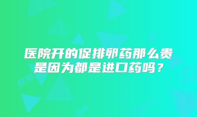 医院开的促排卵药那么贵是因为都是进口药吗?