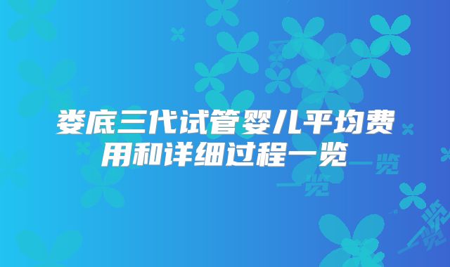 娄底三代试管婴儿平均费用和详细过程一览