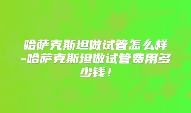 哈萨克斯坦做试管怎么样-哈萨克斯坦做试管费用多少钱！