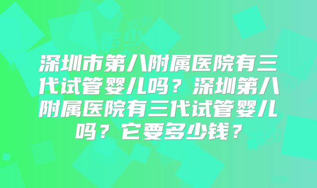 深圳市第八附属医院有三代试管婴儿吗？深圳第八附属医院有三代试管婴儿吗？它要多少钱？