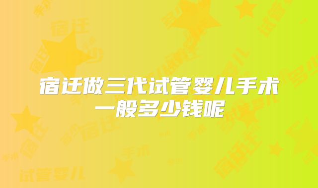 宿迁做三代试管婴儿手术一般多少钱呢