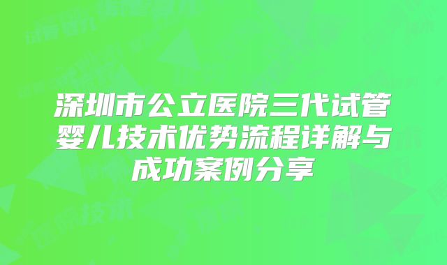 深圳市公立医院三代试管婴儿技术优势流程详解与成功案例分享