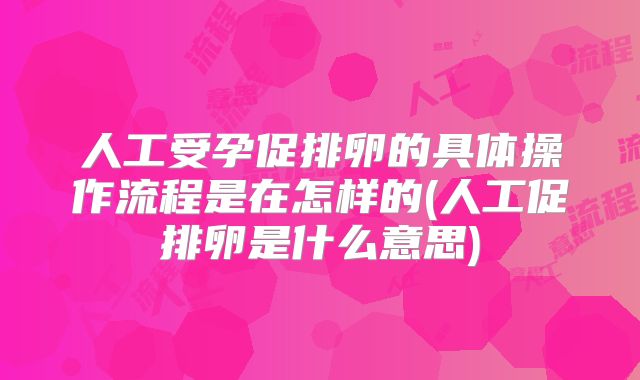 人工受孕促排卵的具体操作流程是在怎样的(人工促排卵是什么意思)