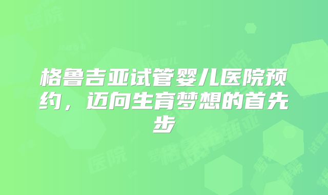 格鲁吉亚试管婴儿医院预约，迈向生育梦想的首先步