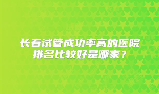 长春试管成功率高的医院排名比较好是哪家？