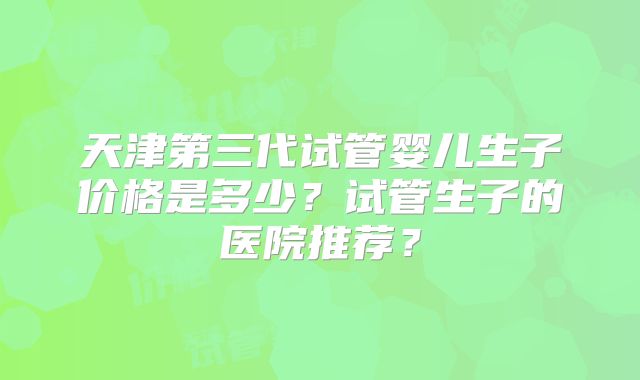 天津第三代试管婴儿生子价格是多少?试管生子的医院推荐?