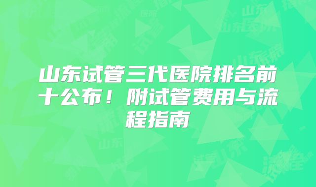 山东试管三代医院排名前十公布！附试管费用与流程指南
