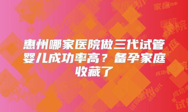 惠州哪家医院做三代试管婴儿成功率高？备孕家庭收藏了