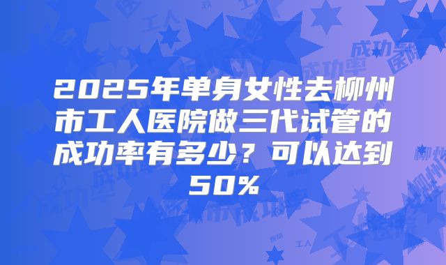 2025年单身女性去柳州市工人医院做三代试管的成功率有多少?可以达到50%