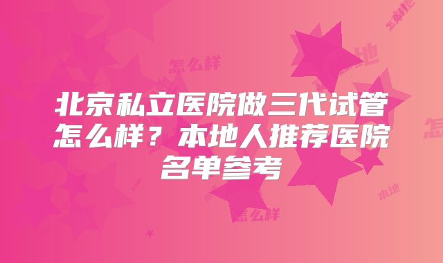 北京私立医院做三代试管怎么样?本地人推荐医院名单参考