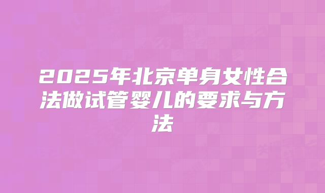 2025年北京单身女性合法做试管婴儿的要求与方法