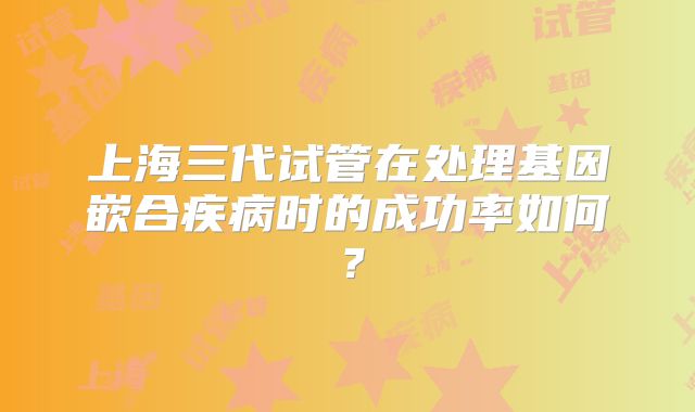 上海三代试管在处理基因嵌合疾病时的成功率如何？