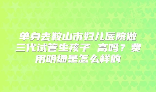 单身去鞍山市妇儿医院做三代试管生孩子 高吗？费用明细是怎么样的