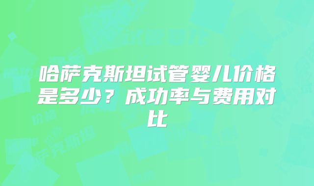 哈萨克斯坦试管婴儿价格是多少？成功率与费用对比