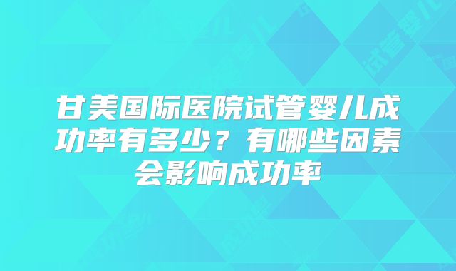 甘美国际医院试管婴儿成功率有多少？有哪些因素会影响成功率