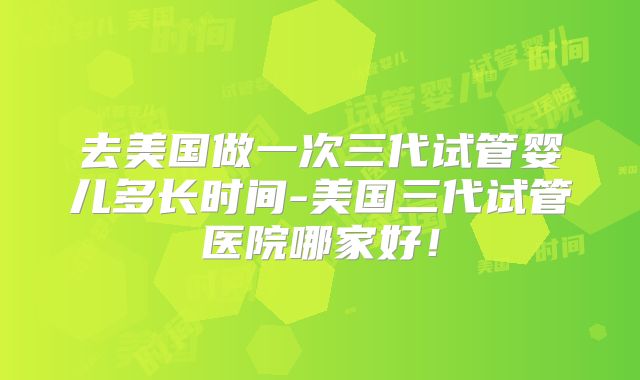 去美国做一次三代试管婴儿多长时间-美国三代试管医院哪家好！