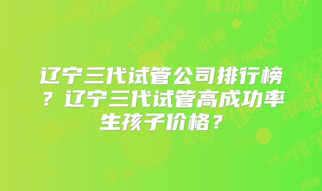辽宁三代试管公司排行榜？辽宁三代试管高成功率生孩子价格？