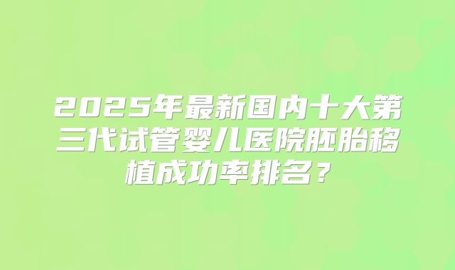 2025年最新国内十大第三代试管婴儿医院胚胎移植成功率排名?