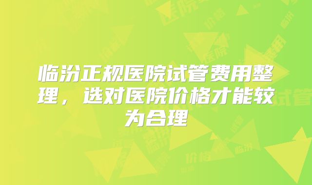 临汾正规医院试管费用整理，选对医院价格才能较为合理