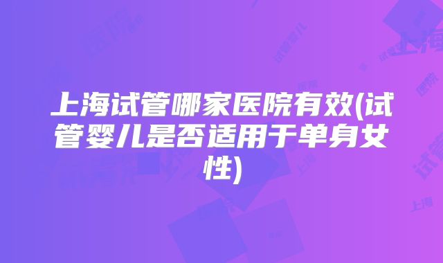 上海试管哪家医院有效(试管婴儿是否适用于单身女性)
