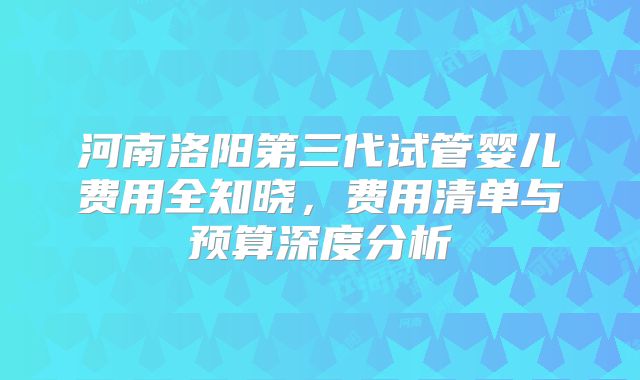河南洛阳第三代试管婴儿费用全知晓，费用清单与预算深度分析