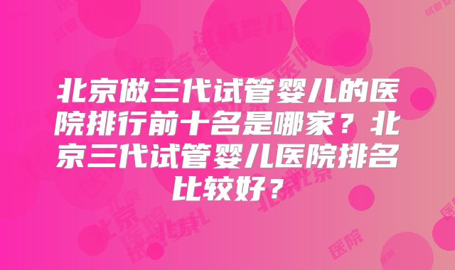 北京做三代试管婴儿的医院排行前十名是哪家?北京三代试管婴儿医院排名比较好?