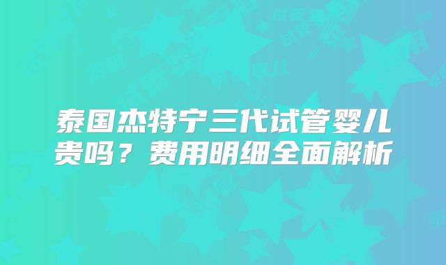 泰国杰特宁三代试管婴儿贵吗?费用明细全面解析