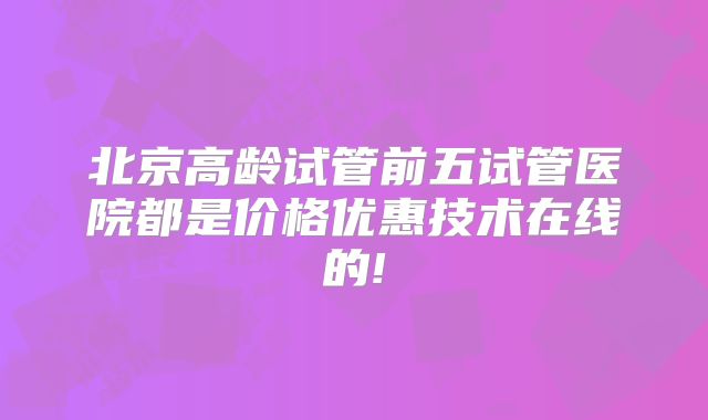 北京高龄试管前五试管医院都是价格优惠技术在线的!
