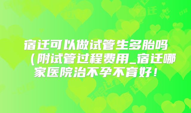 宿迁可以做试管生多胎吗（附试管过程费用_宿迁哪家医院治不孕不育好！